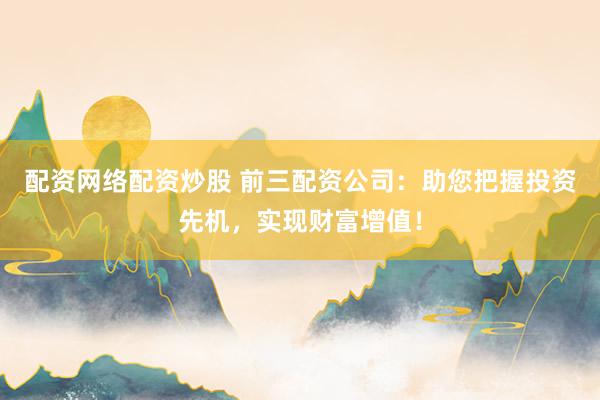 配资网络配资炒股 前三配资公司：助您把握投资先机，实现财富增值！
