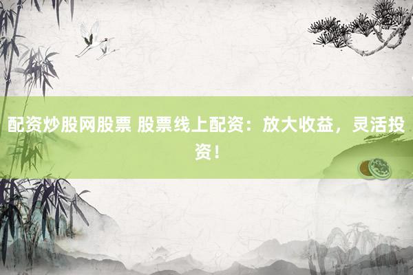 配资炒股网股票 股票线上配资：放大收益，灵活投资！