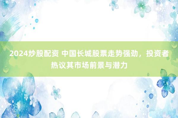 2024炒股配资 中国长城股票走势强劲，投资者热议其市场前景与潜力
