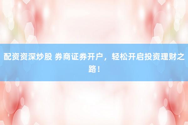 配资资深炒股 券商证券开户，轻松开启投资理财之路！
