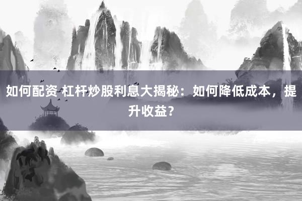 如何配资 杠杆炒股利息大揭秘：如何降低成本，提升收益？