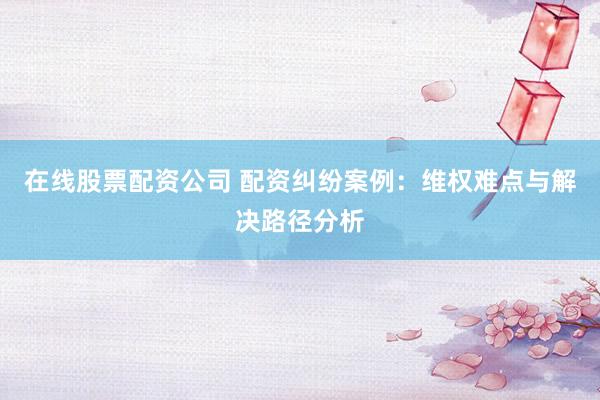 在线股票配资公司 配资纠纷案例：维权难点与解决路径分析