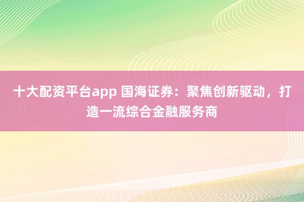 十大配资平台app 国海证券：聚焦创新驱动，打造一流综合金融服务商