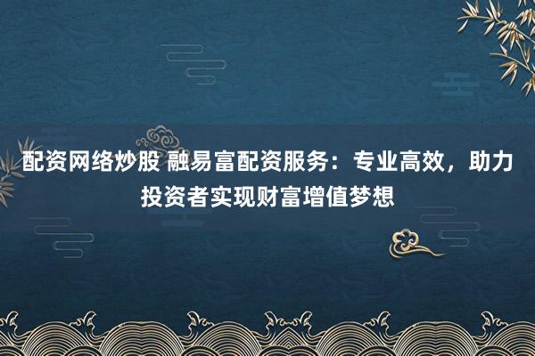 配资网络炒股 融易富配资服务：专业高效，助力投资者实现财富增值梦想