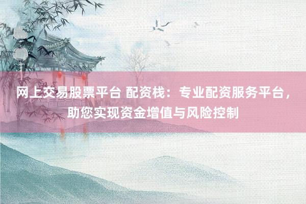 网上交易股票平台 配资栈：专业配资服务平台，助您实现资金增值与风险控制