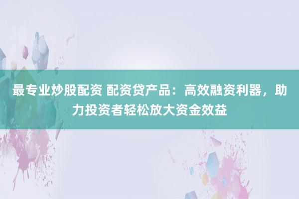 最专业炒股配资 配资贷产品：高效融资利器，助力投资者轻松放大资金效益