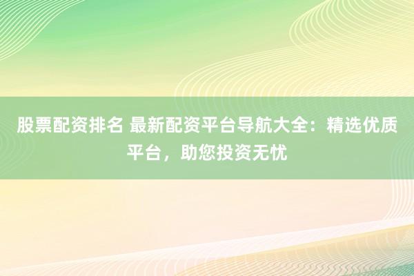 股票配资排名 最新配资平台导航大全：精选优质平台，助您投资无忧