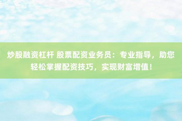 炒股融资杠杆 股票配资业务员：专业指导，助您轻松掌握配资技巧，实现财富增值！