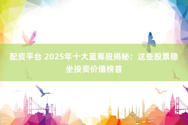配资平台 2025年十大蓝筹股揭秘：这些股票稳坐投资价值榜首