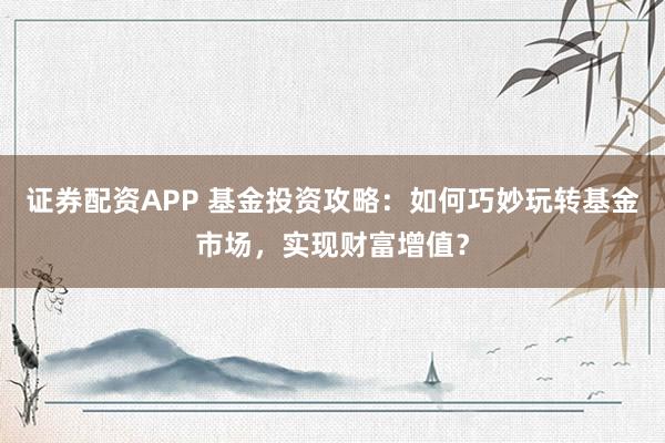 证券配资APP 基金投资攻略：如何巧妙玩转基金市场，实现财富增值？