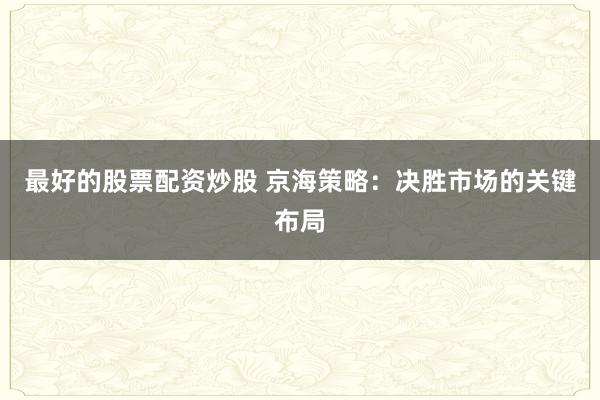 最好的股票配资炒股 京海策略：决胜市场的关键布局