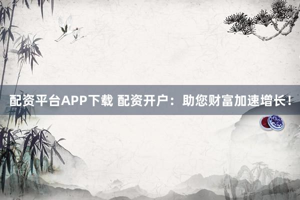 配资平台APP下载 配资开户：助您财富加速增长！