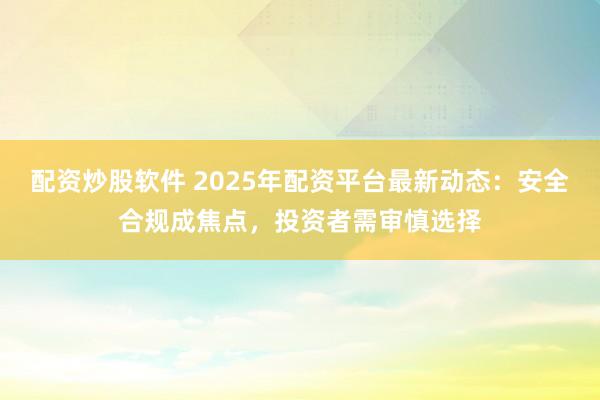 配资炒股软件 2025年配资平台最新动态：安全合规成焦点，投资者需审慎选择