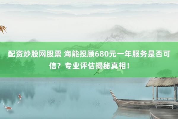 配资炒股网股票 海能投顾680元一年服务是否可信？专业评估揭秘真相！