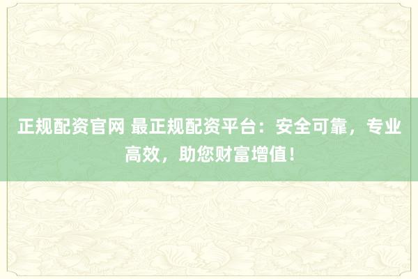 正规配资官网 最正规配资平台：安全可靠，专业高效，助您财富增值！