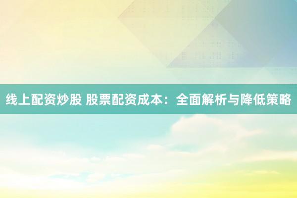 线上配资炒股 股票配资成本：全面解析与降低策略