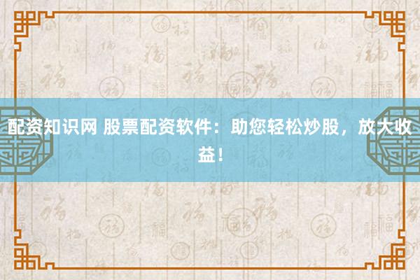 配资知识网 股票配资软件：助您轻松炒股，放大收益！