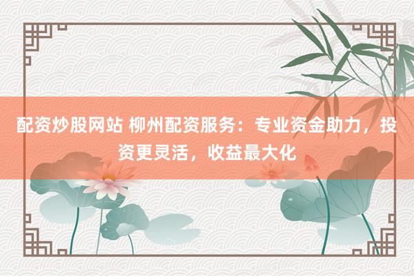 配资炒股网站 柳州配资服务：专业资金助力，投资更灵活，收益最大化