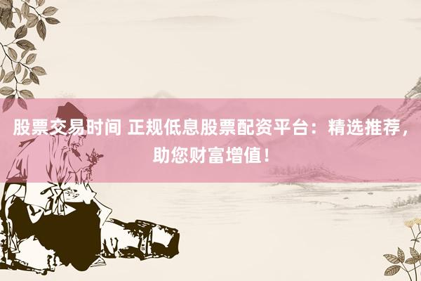 股票交易时间 正规低息股票配资平台：精选推荐，助您财富增值！