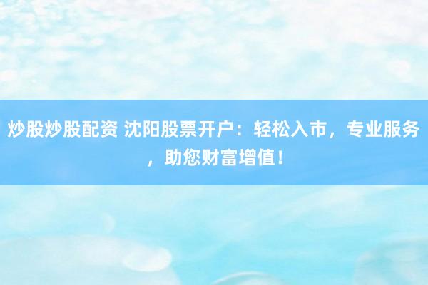 炒股炒股配资 沈阳股票开户：轻松入市，专业服务，助您财富增值！