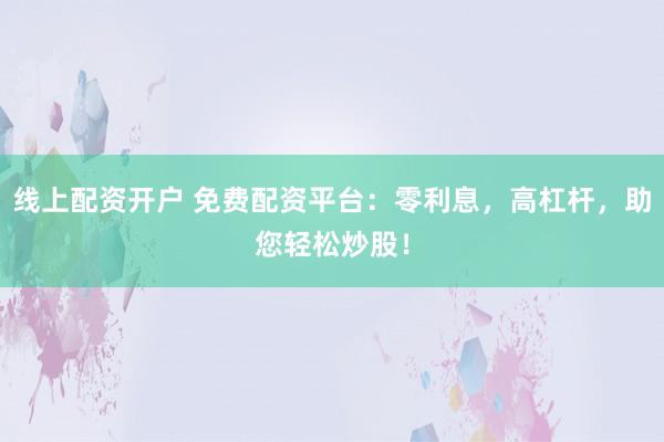线上配资开户 免费配资平台：零利息，高杠杆，助您轻松炒股！