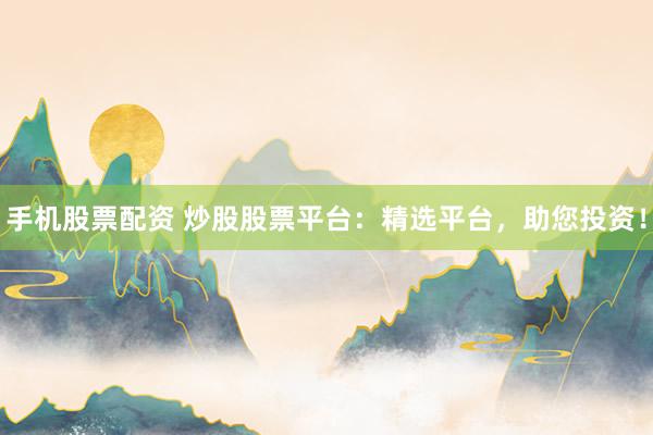 手机股票配资 炒股股票平台：精选平台，助您投资！