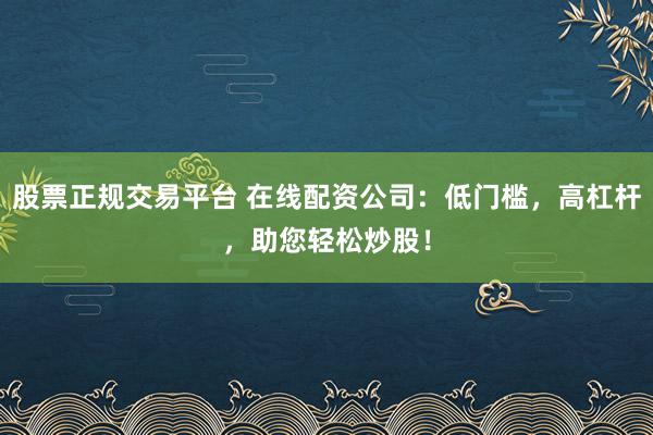 股票正规交易平台 在线配资公司：低门槛，高杠杆，助您轻松炒股！