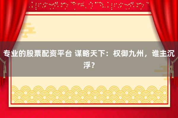 专业的股票配资平台 谋略天下：权御九州，谁主沉浮？