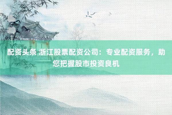 配资头条 浙江股票配资公司：专业配资服务，助您把握股市投资良机