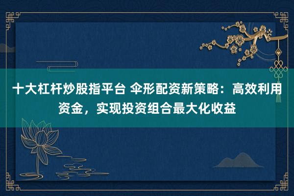 十大杠杆炒股指平台 伞形配资新策略：高效利用资金，实现投资组合最大化收益