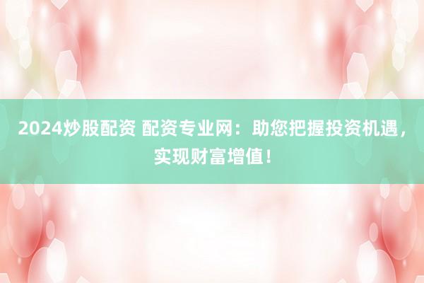 2024炒股配资 配资专业网：助您把握投资机遇，实现财富增值！