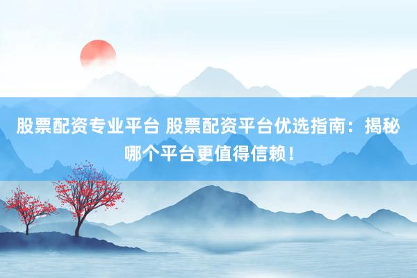 股票配资专业平台 股票配资平台优选指南：揭秘哪个平台更值得信赖！