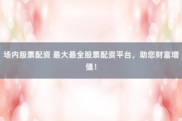 场内股票配资 最大最全股票配资平台，助您财富增值！