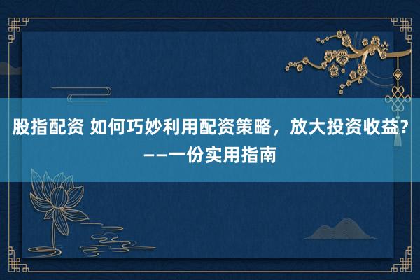 股指配资 如何巧妙利用配资策略，放大投资收益？——一份实用指南