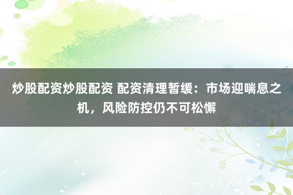 炒股配资炒股配资 配资清理暂缓：市场迎喘息之机，风险防控仍不可松懈