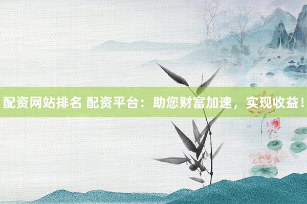 配资网站排名 配资平台：助您财富加速，实现收益！