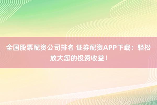 全国股票配资公司排名 证券配资APP下载：轻松放大您的投资收益！