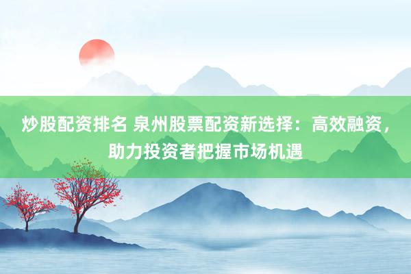 炒股配资排名 泉州股票配资新选择：高效融资，助力投资者把握市场机遇