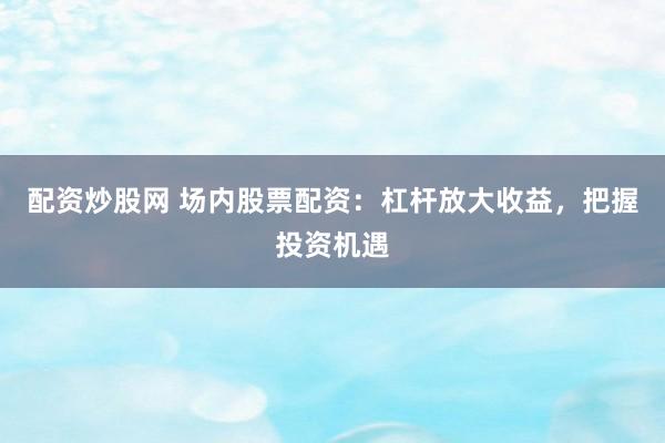 配资炒股网 场内股票配资：杠杆放大收益，把握投资机遇