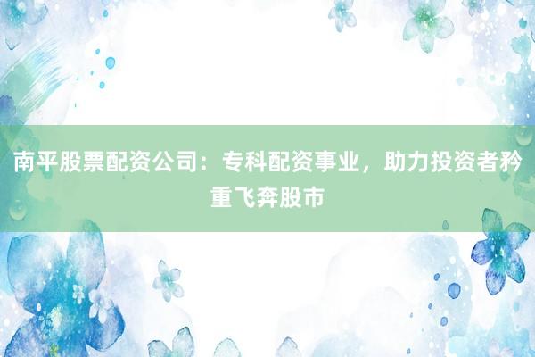 南平股票配资公司：专科配资事业，助力投资者矜重飞奔股市