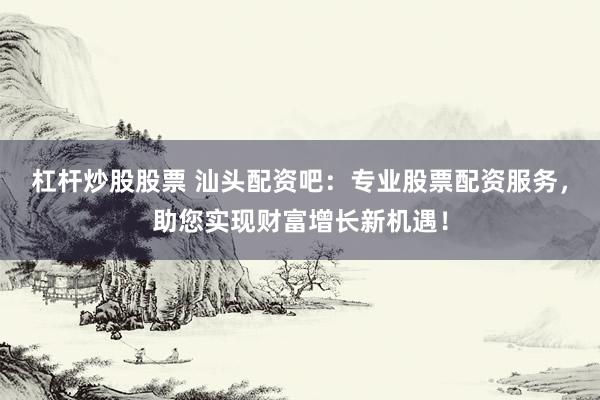 杠杆炒股股票 汕头配资吧：专业股票配资服务，助您实现财富增长新机遇！