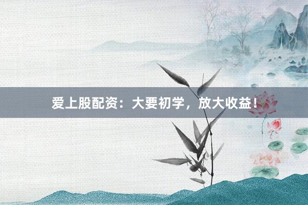 爱上股配资：大要初学，放大收益！
