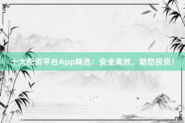 十大配资平台App精选：安全高效，助您投资！