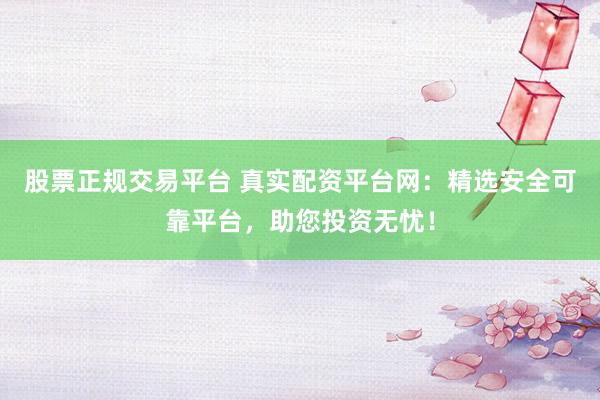 股票正规交易平台 真实配资平台网：精选安全可靠平台，助您投资无忧！
