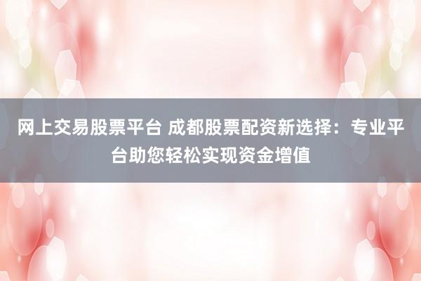 网上交易股票平台 成都股票配资新选择：专业平台助您轻松实现资金增值
