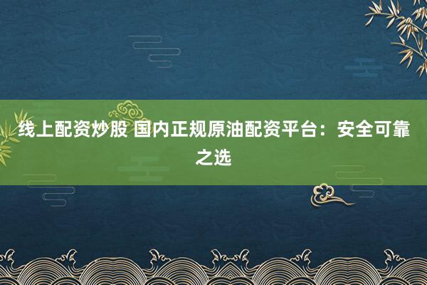 线上配资炒股 国内正规原油配资平台：安全可靠之选
