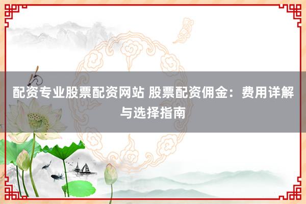 配资专业股票配资网站 股票配资佣金：费用详解与选择指南