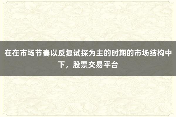 在在市场节奏以反复试探为主的时期的市场结构中下，股票交易平台