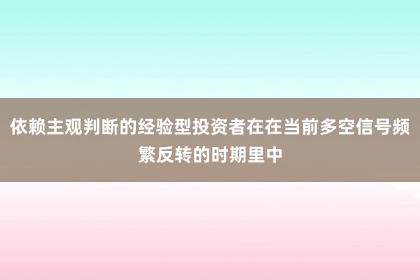 依赖主观判断的经验型投资者在在当前多空信号频繁反转的时期里中