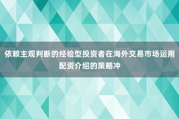 依赖主观判断的经验型投资者在海外交易市场运用配资介绍的策略冲